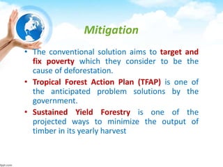 Mitigation
• The conventional solution aims to target and
fix poverty which they consider to be the
cause of deforestation.
• Tropical Forest Action Plan (TFAP) is one of
the anticipated problem solutions by the
government.
• Sustained Yield Forestry is one of the
projected ways to minimize the output of
timber in its yearly harvest
 