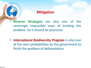 Mitigation
• Reserve Strategies are also one of the
seemingly impossible ways of treating the
problem. So it should be practiced.
• International Biodiversity Program is also one
of the seen probabilities by the government to
finish the problem of deforestation.
 