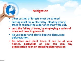 Mitigation
• Clear cutting of forests must be banned
• cutting must be replaced by planting young
trees to replace the older ones that were cut.
• curb the felling of trees, by employing a series of
rules and laws to govern it.
• Re use paper and plastic bags to discourage
deforestation.
• Be active and plant trees. It can be at your
homes, backyards or you can join any
organization keen on stopping deforestation
 