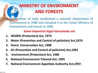 MINISTRY OF ENVIRONMENT
AND FORESTS
• Government of India established a separate Department of
Environment in 1980 and elevated it to the Union Ministry of
Environment and Forests in 1985.
Some important legal instruments are
1. Wildlife (Protection) Act, 1972
2. Water (Prevention and Control of pollution) Act,1974
3. forest Conservation Act, 1980
4. Air (Prevention and Control of pollution) Act,1981
5. Environment (Protection) Act, 1986
6. National Environnent Tribunal Act, 1995
7. National Environment Appellate Authority Act,1997.
 