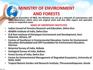 MINISTRY OF ENVIRONMENT
AND FORESTS
• As part of promotion of R&D, the Ministry has set up a network of autonomous and
other institutions which carry out original work and also offer expert and specialist
advice in respective areas.
SOME OF IMPORTANT INSTITUTES
• Indian Council of Forestry Research and Education, Dehra Dun
• Wildlife Institute of India, Dehra Dun
• G.B Pant Institute of Himalayan Environment and Development, Kosi-
Katarmal, Almora, UP
• Centres of Excellence in Environmental Education: Centre for Environment
Education Ahmedabad and CPR Foundation for Environment Education,
Chennai.
• Botanical Survey of India, Kolkata
• Zoological Survey of India, Kolkata.
• Forest Survey of India, Dehra Dun
• Centre for Environmental Management of Degraded Ecosystems, University of
Delhi, Delhi
• Tropical Botanic Garden and Research Institute, Thiruvananthapuram, Kerala
 