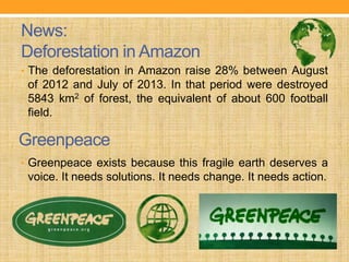 News:
Deforestation in Amazon
• The deforestation in Amazon raise 28% between August
of 2012 and July of 2013. In that period were destroyed
5843 km2 of forest, the equivalent of about 600 football
field.
• Greenpeace exists because this fragile earth deserves a
voice. It needs solutions. It needs change. It needs action.
Greenpeace
 