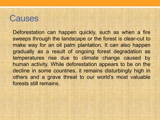 Causes
• Deforestation can happen quickly, such as when a fire
sweeps through the landscape or the forest is clear-cut to
make way for an oil palm plantation. It can also happen
gradually as a result of ongoing forest degradation as
temperatures rise due to climate change caused by
human activity. While deforestation appears to be on the
decline in some countries, it remains disturbingly high in
others and a grave threat to our world’s most valuable
forests still remains.
 
