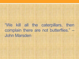 “We kill all the caterpillars, then
complain there are not butterflies.” –
John Marsden
 