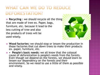  Recycling : we should recycle all the thing
that are made of tree ex. Paper, bags,
furniture, etc. because it lead to the
less cutting of tree and also
the products of trees will be
used wisely.
 Wood factories: we should stop or lessen the production in
those factories that cut down trees to make their products
ex. paper, furniture, etc.
 • People's basic needs: we all know that the colossal
cause of deforestation is people's needs from the forests.
Even though we depend on the forests, we should learn to
lessen our dependency on the forests and their
environment. So we need to use a little of them as possible
and wisely.
 