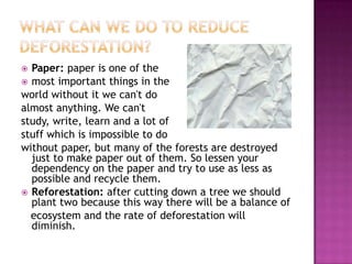  Paper: paper is one of the
 most important things in the
world without it we can't do
almost anything. We can't
study, write, learn and a lot of
stuff which is impossible to do
without paper, but many of the forests are destroyed
just to make paper out of them. So lessen your
dependency on the paper and try to use as less as
possible and recycle them.
 Reforestation: after cutting down a tree we should
plant two because this way there will be a balance of
ecosystem and the rate of deforestation will
diminish.
 