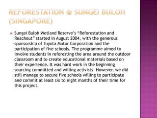  Sungei Buloh Wetland Reserve’s “Reforestation and
Reachout” started in August 2004, with the generous
sponsorship of Toyota Motor Corporation and the
participation of five schools. The programme aimed to
involve students in reforesting the area around the outdoor
classroom and to create educational materials based on
their experience. It was hard work in the beginning
sourcing committed and willing activists. However, we did
still manage to secure five schools willing to participate
and commit at least six to eight months of their time for
this project.
 
