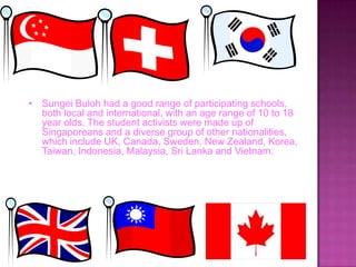 • Sungei Buloh had a good range of participating schools,
both local and international, with an age range of 10 to 18
year olds. The student activists were made up of
Singaporeans and a diverse group of other nationalities,
which include UK, Canada, Sweden, New Zealand, Korea,
Taiwan, Indonesia, Malaysia, Sri Lanka and Vietnam.
 