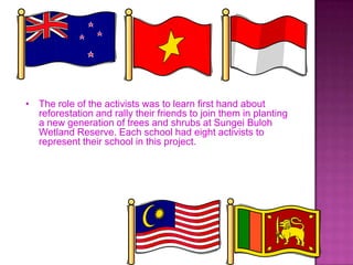 • The role of the activists was to learn first hand about
reforestation and rally their friends to join them in planting
a new generation of trees and shrubs at Sungei Buloh
Wetland Reserve. Each school had eight activists to
represent their school in this project.
 