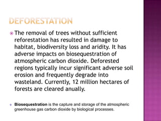  The removal of trees without sufficient
reforestation has resulted in damage to
habitat, biodiversity loss and aridity. It has
adverse impacts on biosequestration of
atmospheric carbon dioxide. Deforested
regions typically incur significant adverse soil
erosion and frequently degrade into
wasteland. Currently, 12 million hectares of
forests are cleared anually.
Biosequestration is the capture and storage of the atmospheric
greenhouse gas carbon dioxide by biological processes.
 