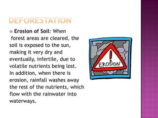  Erosion of Soil: When
forest areas are cleared, the
soil is exposed to the sun,
making it very dry and
eventually, infertile, due to
volatile nutrients being lost.
In addition, when there is
erosion, rainfall washes away
the rest of the nutrients, which
flow with the rainwater into
waterways.
 