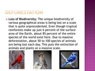  Loss of Biodiversity: The unique biodiversity of
various geographical areas is being lost on a scale
that is quite unprecedented. Even though tropical
rainforests make up just 6 percent of the surface
area of the Earth, about 85 percent of the entire
species of the world exist here. Due to massive
deforestation, about 50 to 100 species of animals
are being lost each day. This puts the extinction of
animals and plants on a massive scale.
 