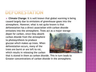  Climate Change: It is well known that global warming is being
caused largely due to emissions of greenhouse gases into the
atmosphere. However, what is not quite known is that
deforestation has a direct association with carbon dioxide
emissions into the atmosphere. Trees act as a major storage
depot for carbon, since they absorb
carbon dioxide from the atmosphere
to photosynthesis to produce
glucose which makes up trees. When
deforestation occurs, many of the
trees are burnt or are left to rot,
which results in releasing the carbon
that is stored in them as carbon dioxide. This in turn leads to
Greater concentrations of carbon dioxide in the atmosphere.
 