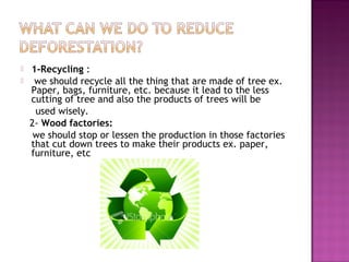  1-Recycling :
 we should recycle all the thing that are made of tree ex.
Paper, bags, furniture, etc. because it lead to the less
cutting of tree and also the products of trees will be
used wisely.
2- Wood factories:
we should stop or lessen the production in those factories
that cut down trees to make their products ex. paper,
furniture, etc
 