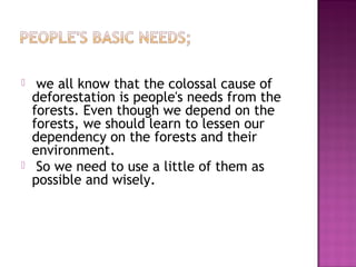  we all know that the colossal cause of
deforestation is people's needs from the
forests. Even though we depend on the
forests, we should learn to lessen our
dependency on the forests and their
environment.
 So we need to use a little of them as
possible and wisely.
 