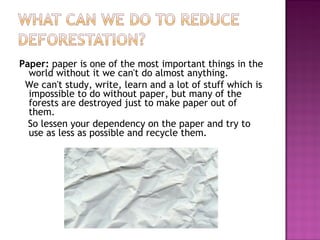 Paper: paper is one of the most important things in the
world without it we can't do almost anything.
We can't study, write, learn and a lot of stuff which is
impossible to do without paper, but many of the
forests are destroyed just to make paper out of
them.
So lessen your dependency on the paper and try to
use as less as possible and recycle them.
 