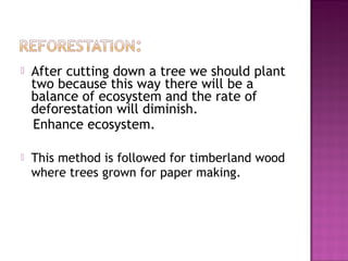  After cutting down a tree we should plant
two because this way there will be a
balance of ecosystem and the rate of
deforestation will diminish.
Enhance ecosystem.
 This method is followed for timberland wood
where trees grown for paper making.
 