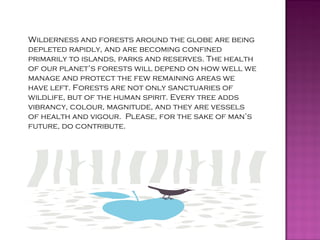 Wilderness and forests around the globe are being
depleted rapidly, and are becoming confined
primarily to islands, parks and reserves. The health
of our planet’s forests will depend on how well we
manage and protect the few remaining areas we
have left. Forests are not only sanctuaries of
wildlife, but of the human spirit. Every tree adds
vibrancy, colour, magnitude, and they are vessels
of health and vigour. Please, for the sake of man’s
future, do contribute.
 