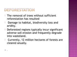  The removal of trees without sufficient
reforestation has resulted
 Damage to habitat, biodiversity loss and
aridity.
 Deforested regions typically incur significant
adverse soil erosion and frequently degrade
into wasteland.
 Currently, 12 million hectares of forests are
cleared anually.
.
 
