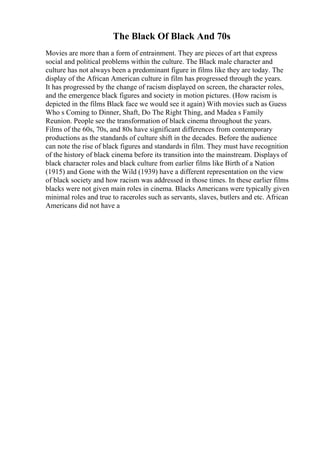 The Black Of Black And 70s
Movies are more than a form of entrainment. They are pieces of art that express
social and political problems within the culture. The Black male character and
culture has not always been a predominant figure in films like they are today. The
display of the African American culture in film has progressed through the years.
It has progressed by the change of racism displayed on screen, the character roles,
and the emergence black figures and society in motion pictures. (How racism is
depicted in the films Black face we would see it again) With movies such as Guess
Who s Coming to Dinner, Shaft, Do The Right Thing, and Madea s Family
Reunion. People see the transformation of black cinema throughout the years.
Films of the 60s, 70s, and 80s have significant differences from contemporary
productions as the standards of culture shift in the decades. Before the audience
can note the rise of black figures and standards in film. They must have recognition
of the history of black cinema before its transition into the mainstream. Displays of
black character roles and black culture from earlier films like Birth of a Nation
(1915) and Gone with the Wild (1939) have a different representation on the view
of black society and how racism was addressed in those times. In these earlier films
blacks were not given main roles in cinema. Blacks Americans were typically given
minimal roles and true to raceroles such as servants, slaves, butlers and etc. African
Americans did not have a
 