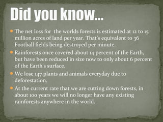 The net loss for the worlds forests is estimated at 12 to 15
million acres of land per year. That’s equivalent to 36
Football fields being destroyed per minute.
Rainforests once covered about 14 percent of the Earth,
but have been reduced in size now to only about 6 percent
of the Earth's surface.
We lose 147 plants and animals everyday due to
deforestation.
At the current rate that we are cutting down forests, in
about 100 years we will no longer have any existing
rainforests anywhere in the world.
 