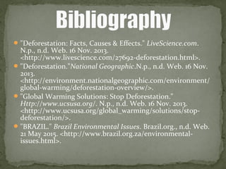 "Deforestation: Facts, Causes & Effects." LiveScience.com.
N.p., n.d. Web. 16 Nov. 2013.
<http://www.livescience.com/27692-deforestation.html>.
"Deforestation."National Geographic.N.p., n.d. Web. 16 Nov.
2013.
<http://environment.nationalgeographic.com/environment/
global-warming/deforestation-overview/>.
"Global Warming Solutions: Stop Deforestation."
Http://www.ucsusa.org/. N.p., n.d. Web. 16 Nov. 2013.
<http://www.ucsusa.org/global_warming/solutions/stop-
deforestation/>.
"BRAZIL." Brazil Environmental Issues. Brazil.org., n.d. Web.
21 May 2015. <http://www.brazil.org.za/environmental-
issues.html>.
 
