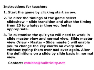 Deforestation        Brazil
Instructions for teachers                Kayapo
   Subsistence
1. Start the game by clicking start arrow.
                    Slash and burn      Nomads
      farmers
2. To alter the timings of the game select
Hydroelectric power
  slideshow – slide transition and alter Xingu
                       Amazon            the timing
  from 20 to whatever time you feel is
  appropriate.
3. To customise the quiz you will need to work in
  slide master view and normal view. Slide master
  view (View - Master - Slide master) will enable
  you to change the key words on every slide
 Shifting cultivation them over nad over again. Alter
  without typing        Forest garden  Cattle ranching
  the definitions on a slide by slide basis in normal
  view. Mining             Logging       Mahogany
  Contact: cstubbs@hulltrinity.net
 
