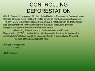 CONTROLLING DEFORESTATION-Kyoto Protocol:   a protocol to the United Nations Framework Convention on Climate Change (UNFCCC or FCCC), aimed at combating global warming. The UNFCCC is an treaty created to achieve a "stabilization of greenhouse gas concentrations in the atmosphere at a level that would prevent dangerous interference with the climate system - Reducing Emissions from Deforestation and Forest Degradation (REDD) mechanisms, which provide financial incentives for avoided deforestation, could be implemented in a future Kyoto Protocol-Not part of the protocol right now-Forest Management-Laws-Reforestation