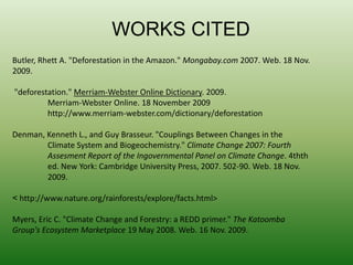 WORKS CITEDButler, Rhett A. "Deforestation in the Amazon." Mongabay.com 2007. Web. 18 Nov. 2009. "deforestation." Merriam-Webster Online Dictionary. 2009.	Merriam-Webster Online. 18 November 2009	http://www.merriam-webster.com/dictionary/deforestationDenman, Kenneth L., and Guy Brasseur. "Couplings Between Changes in the 	Climate System and Biogeochemistry." Climate Change 2007: Fourth AssesmentReport of the Ingovernmental Panel on Climate Change. 4thth 	ed. New York: Cambridge University Press, 2007. 502-90. Web. 18 Nov. 	2009.< http://www.nature.org/rainforests/explore/facts.html>Myers, Eric C. "Climate Change and Forestry: a REDD primer." The Katoomba Group's Ecosystem Marketplace 19 May 2008. Web. 16 Nov. 2009.