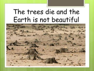The trees die and the
Earth is not beautiful
 