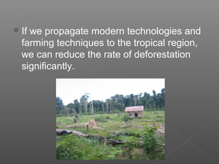  If we propagate modern technologies and
farming techniques to the tropical region,
we can reduce the rate of deforestation
significantly.
 