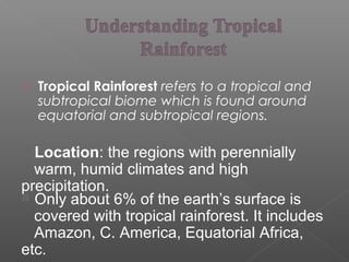  Tropical Rainforest refers to a tropical and
subtropical biome which is found around
equatorial and subtropical regions.
 Location: the regions with perennially
warm, humid climates and high
precipitation.
 Only about 6% of the earth’s surface is
covered with tropical rainforest. It includes
Amazon, C. America, Equatorial Africa,
etc.
 