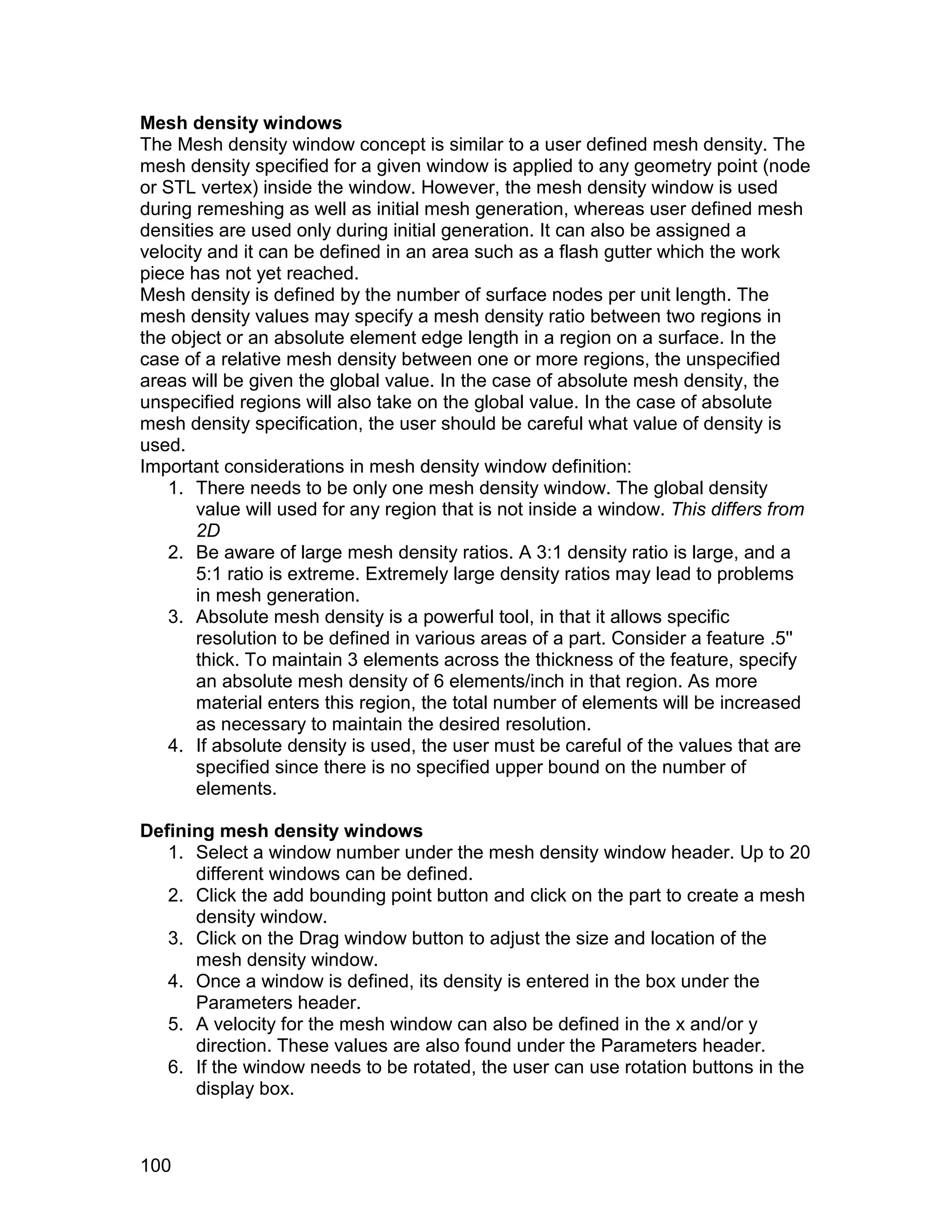 Mesh density windows
The Mesh density window concept is similar to a user defined mesh density. The
mesh density specified for a given window is applied to any geometry point (node
or STL vertex) inside the window. However, the mesh density window is used
during remeshing as well as initial mesh generation, whereas user defined mesh
densities are used only during initial generation. It can also be assigned a
velocity and it can be defined in an area such as a flash gutter which the work
piece has not yet reached.
Mesh density is defined by the number of surface nodes per unit length. The
mesh density values may specify a mesh density ratio between two regions in
the object or an absolute element edge length in a region on a surface. In the
case of a relative mesh density between one or more regions, the unspecified
areas will be given the global value. In the case of absolute mesh density, the
unspecified regions will also take on the global value. In the case of absolute
mesh density specification, the user should be careful what value of density is
used.
Important considerations in mesh density window definition:
   1. There needs to be only one mesh density window. The global density
       value will used for any region that is not inside a window. This differs from
       2D
   2. Be aware of large mesh density ratios. A 3:1 density ratio is large, and a
       5:1 ratio is extreme. Extremely large density ratios may lead to problems
       in mesh generation.
   3. Absolute mesh density is a powerful tool, in that it allows specific
       resolution to be defined in various areas of a part. Consider a feature .5''
       thick. To maintain 3 elements across the thickness of the feature, specify
       an absolute mesh density of 6 elements/inch in that region. As more
       material enters this region, the total number of elements will be increased
       as necessary to maintain the desired resolution.
   4. If absolute density is used, the user must be careful of the values that are
       specified since there is no specified upper bound on the number of
       elements.

Defining mesh density windows
   1. Select a window number under the mesh density window header. Up to 20
      different windows can be defined.
   2. Click the add bounding point button and click on the part to create a mesh
      density window.
   3. Click on the Drag window button to adjust the size and location of the
      mesh density window.
   4. Once a window is defined, its density is entered in the box under the
      Parameters header.
   5. A velocity for the mesh window can also be defined in the x and/or y
      direction. These values are also found under the Parameters header.
   6. If the window needs to be rotated, the user can use rotation buttons in the
      display box.



100
 