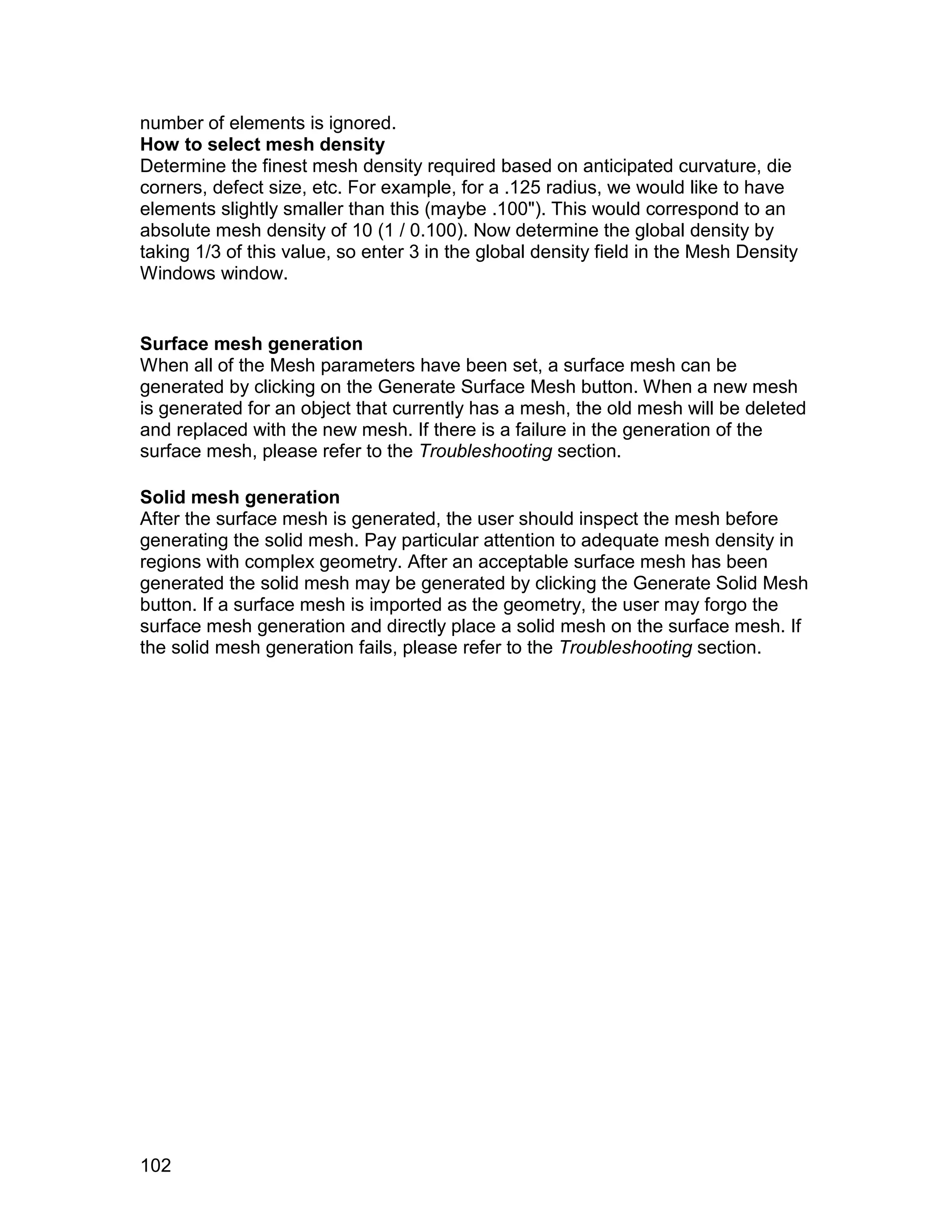 number of elements is ignored.
How to select mesh density
Determine the finest mesh density required based on anticipated curvature, die
corners, defect size, etc. For example, for a .125 radius, we would like to have
elements slightly smaller than this (maybe .100"). This would correspond to an
absolute mesh density of 10 (1 / 0.100). Now determine the global density by
taking 1/3 of this value, so enter 3 in the global density field in the Mesh Density
Windows window.


Surface mesh generation
When all of the Mesh parameters have been set, a surface mesh can be
generated by clicking on the Generate Surface Mesh button. When a new mesh
is generated for an object that currently has a mesh, the old mesh will be deleted
and replaced with the new mesh. If there is a failure in the generation of the
surface mesh, please refer to the Troubleshooting section.

Solid mesh generation
After the surface mesh is generated, the user should inspect the mesh before
generating the solid mesh. Pay particular attention to adequate mesh density in
regions with complex geometry. After an acceptable surface mesh has been
generated the solid mesh may be generated by clicking the Generate Solid Mesh
button. If a surface mesh is imported as the geometry, the user may forgo the
surface mesh generation and directly place a solid mesh on the surface mesh. If
the solid mesh generation fails, please refer to the Troubleshooting section.




102
 