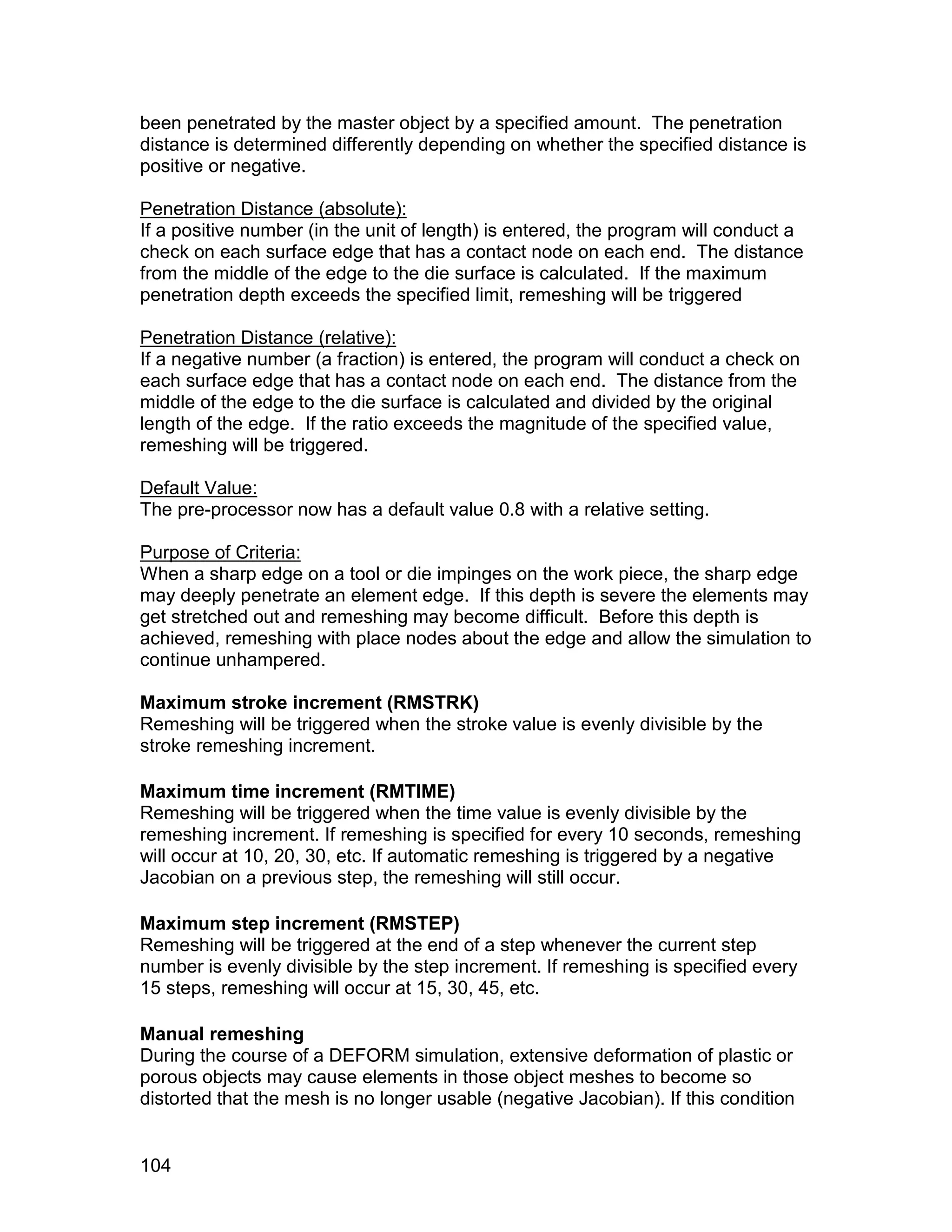 been penetrated by the master object by a specified amount. The penetration
distance is determined differently depending on whether the specified distance is
positive or negative.

Penetration Distance (absolute):
If a positive number (in the unit of length) is entered, the program will conduct a
check on each surface edge that has a contact node on each end. The distance
from the middle of the edge to the die surface is calculated. If the maximum
penetration depth exceeds the specified limit, remeshing will be triggered

Penetration Distance (relative):
If a negative number (a fraction) is entered, the program will conduct a check on
each surface edge that has a contact node on each end. The distance from the
middle of the edge to the die surface is calculated and divided by the original
length of the edge. If the ratio exceeds the magnitude of the specified value,
remeshing will be triggered.

Default Value:
The pre-processor now has a default value 0.8 with a relative setting.

Purpose of Criteria:
When a sharp edge on a tool or die impinges on the work piece, the sharp edge
may deeply penetrate an element edge. If this depth is severe the elements may
get stretched out and remeshing may become difficult. Before this depth is
achieved, remeshing with place nodes about the edge and allow the simulation to
continue unhampered.

Maximum stroke increment (RMSTRK)
Remeshing will be triggered when the stroke value is evenly divisible by the
stroke remeshing increment.

Maximum time increment (RMTIME)
Remeshing will be triggered when the time value is evenly divisible by the
remeshing increment. If remeshing is specified for every 10 seconds, remeshing
will occur at 10, 20, 30, etc. If automatic remeshing is triggered by a negative
Jacobian on a previous step, the remeshing will still occur.

Maximum step increment (RMSTEP)
Remeshing will be triggered at the end of a step whenever the current step
number is evenly divisible by the step increment. If remeshing is specified every
15 steps, remeshing will occur at 15, 30, 45, etc.

Manual remeshing
During the course of a DEFORM simulation, extensive deformation of plastic or
porous objects may cause elements in those object meshes to become so
distorted that the mesh is no longer usable (negative Jacobian). If this condition


104
 