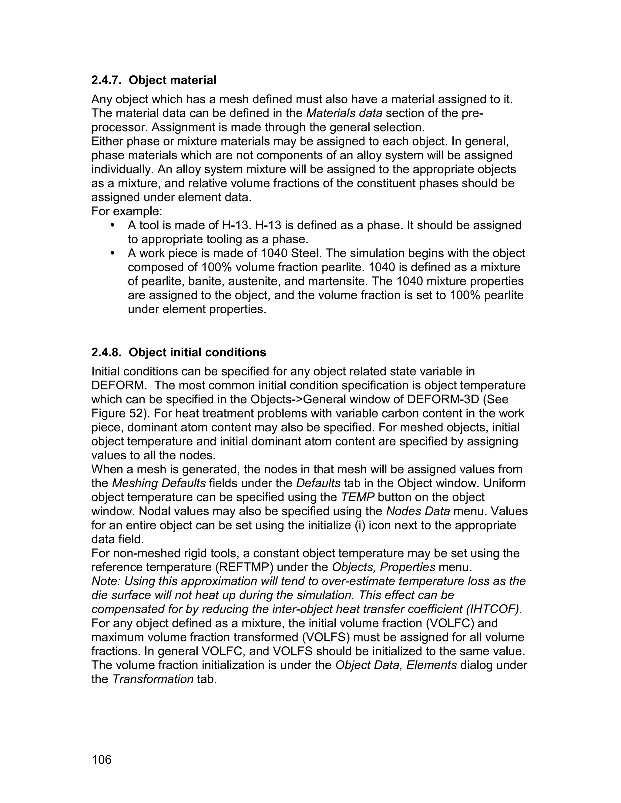 2.4.7. Object material
Any object which has a mesh defined must also have a material assigned to it.
The material data can be defined in the Materials data section of the pre-
processor. Assignment is made through the general selection.
Either phase or mixture materials may be assigned to each object. In general,
phase materials which are not components of an alloy system will be assigned
individually. An alloy system mixture will be assigned to the appropriate objects
as a mixture, and relative volume fractions of the constituent phases should be
assigned under element data.
For example:
     A tool is made of H-13. H-13 is defined as a phase. It should be assigned
       to appropriate tooling as a phase.
     A work piece is made of 1040 Steel. The simulation begins with the object
       composed of 100% volume fraction pearlite. 1040 is defined as a mixture
       of pearlite, banite, austenite, and martensite. The 1040 mixture properties
       are assigned to the object, and the volume fraction is set to 100% pearlite
       under element properties.


2.4.8. Object initial conditions
Initial conditions can be specified for any object related state variable in
DEFORM. The most common initial condition specification is object temperature
which can be specified in the Objects->General window of DEFORM-3D (See
Figure 52). For heat treatment problems with variable carbon content in the work
piece, dominant atom content may also be specified. For meshed objects, initial
object temperature and initial dominant atom content are specified by assigning
values to all the nodes.
When a mesh is generated, the nodes in that mesh will be assigned values from
the Meshing Defaults fields under the Defaults tab in the Object window. Uniform
object temperature can be specified using the TEMP button on the object
window. Nodal values may also be specified using the Nodes Data menu. Values
for an entire object can be set using the initialize (i) icon next to the appropriate
data field.
For non-meshed rigid tools, a constant object temperature may be set using the
reference temperature (REFTMP) under the Objects, Properties menu.
Note: Using this approximation will tend to over-estimate temperature loss as the
die surface will not heat up during the simulation. This effect can be
compensated for by reducing the inter-object heat transfer coefficient (IHTCOF).
For any object defined as a mixture, the initial volume fraction (VOLFC) and
maximum volume fraction transformed (VOLFS) must be assigned for all volume
fractions. In general VOLFC, and VOLFS should be initialized to the same value.
The volume fraction initialization is under the Object Data, Elements dialog under
the Transformation tab.




106
 