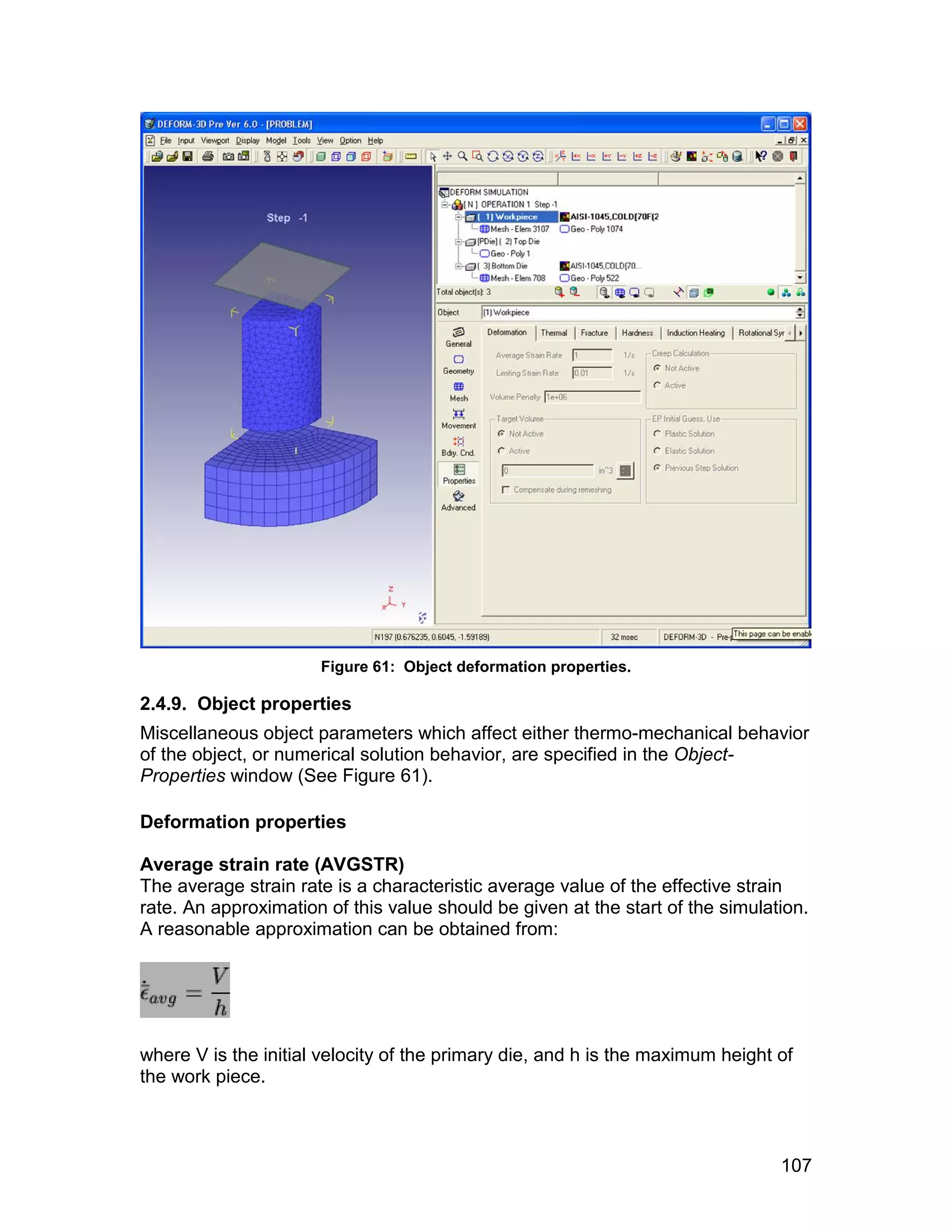 Figure 61: Object deformation properties.

2.4.9. Object properties
Miscellaneous object parameters which affect either thermo-mechanical behavior
of the object, or numerical solution behavior, are specified in the Object-
Properties window (See Figure 61).

Deformation properties

Average strain rate (AVGSTR)
The average strain rate is a characteristic average value of the effective strain
rate. An approximation of this value should be given at the start of the simulation.
A reasonable approximation can be obtained from:




where V is the initial velocity of the primary die, and h is the maximum height of
the work piece.



                                                                                107
 