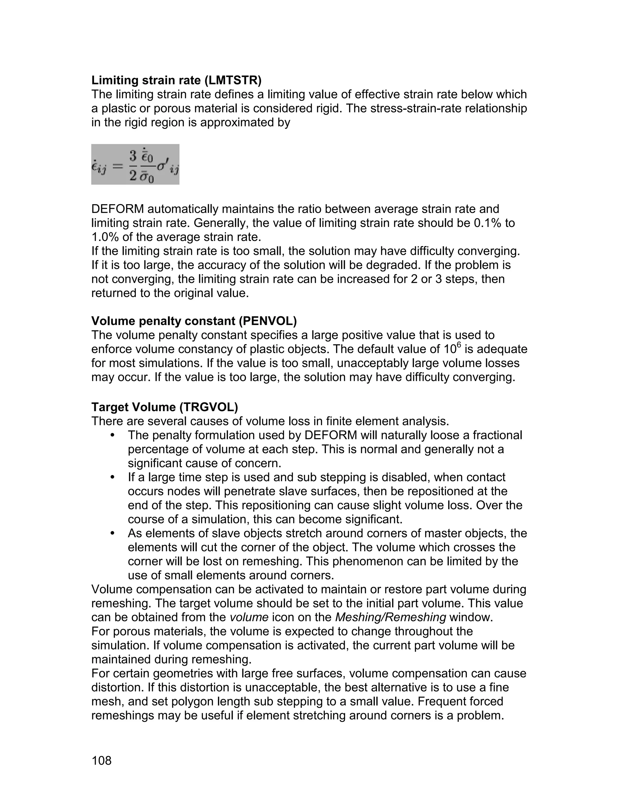 Limiting strain rate (LMTSTR)
The limiting strain rate defines a limiting value of effective strain rate below which
a plastic or porous material is considered rigid. The stress-strain-rate relationship
in the rigid region is approximated by




DEFORM automatically maintains the ratio between average strain rate and
limiting strain rate. Generally, the value of limiting strain rate should be 0.1% to
1.0% of the average strain rate.
If the limiting strain rate is too small, the solution may have difficulty converging.
If it is too large, the accuracy of the solution will be degraded. If the problem is
not converging, the limiting strain rate can be increased for 2 or 3 steps, then
returned to the original value.

Volume penalty constant (PENVOL)
The volume penalty constant specifies a large positive value that is used to
enforce volume constancy of plastic objects. The default value of 106 is adequate
for most simulations. If the value is too small, unacceptably large volume losses
may occur. If the value is too large, the solution may have difficulty converging.

Target Volume (TRGVOL)
There are several causes of volume loss in finite element analysis.
     The penalty formulation used by DEFORM will naturally loose a fractional
        percentage of volume at each step. This is normal and generally not a
        significant cause of concern.
     If a large time step is used and sub stepping is disabled, when contact
        occurs nodes will penetrate slave surfaces, then be repositioned at the
        end of the step. This repositioning can cause slight volume loss. Over the
        course of a simulation, this can become significant.
     As elements of slave objects stretch around corners of master objects, the
        elements will cut the corner of the object. The volume which crosses the
        corner will be lost on remeshing. This phenomenon can be limited by the
        use of small elements around corners.
Volume compensation can be activated to maintain or restore part volume during
remeshing. The target volume should be set to the initial part volume. This value
can be obtained from the volume icon on the Meshing/Remeshing window.
For porous materials, the volume is expected to change throughout the
simulation. If volume compensation is activated, the current part volume will be
maintained during remeshing.
For certain geometries with large free surfaces, volume compensation can cause
distortion. If this distortion is unacceptable, the best alternative is to use a fine
mesh, and set polygon length sub stepping to a small value. Frequent forced
remeshings may be useful if element stretching around corners is a problem.


108
 