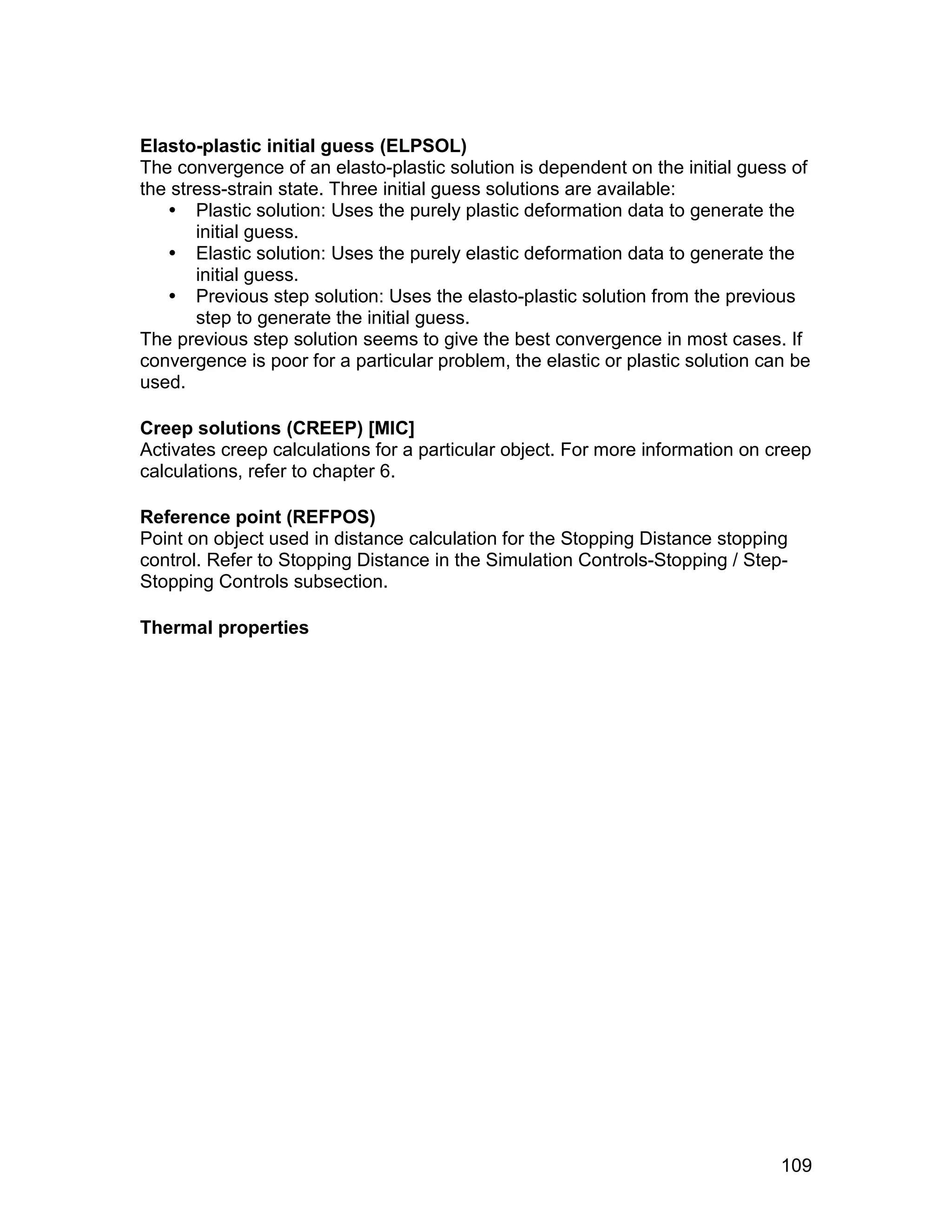 Elasto-plastic initial guess (ELPSOL)
The convergence of an elasto-plastic solution is dependent on the initial guess of
the stress-strain state. Three initial guess solutions are available:
    Plastic solution: Uses the purely plastic deformation data to generate the
       initial guess.
    Elastic solution: Uses the purely elastic deformation data to generate the
       initial guess.
    Previous step solution: Uses the elasto-plastic solution from the previous
       step to generate the initial guess.
The previous step solution seems to give the best convergence in most cases. If
convergence is poor for a particular problem, the elastic or plastic solution can be
used.

Creep solutions (CREEP) [MIC]
Activates creep calculations for a particular object. For more information on creep
calculations, refer to chapter 6.

Reference point (REFPOS)
Point on object used in distance calculation for the Stopping Distance stopping
control. Refer to Stopping Distance in the Simulation Controls-Stopping / Step-
Stopping Controls subsection.

Thermal properties




                                                                                109
 
