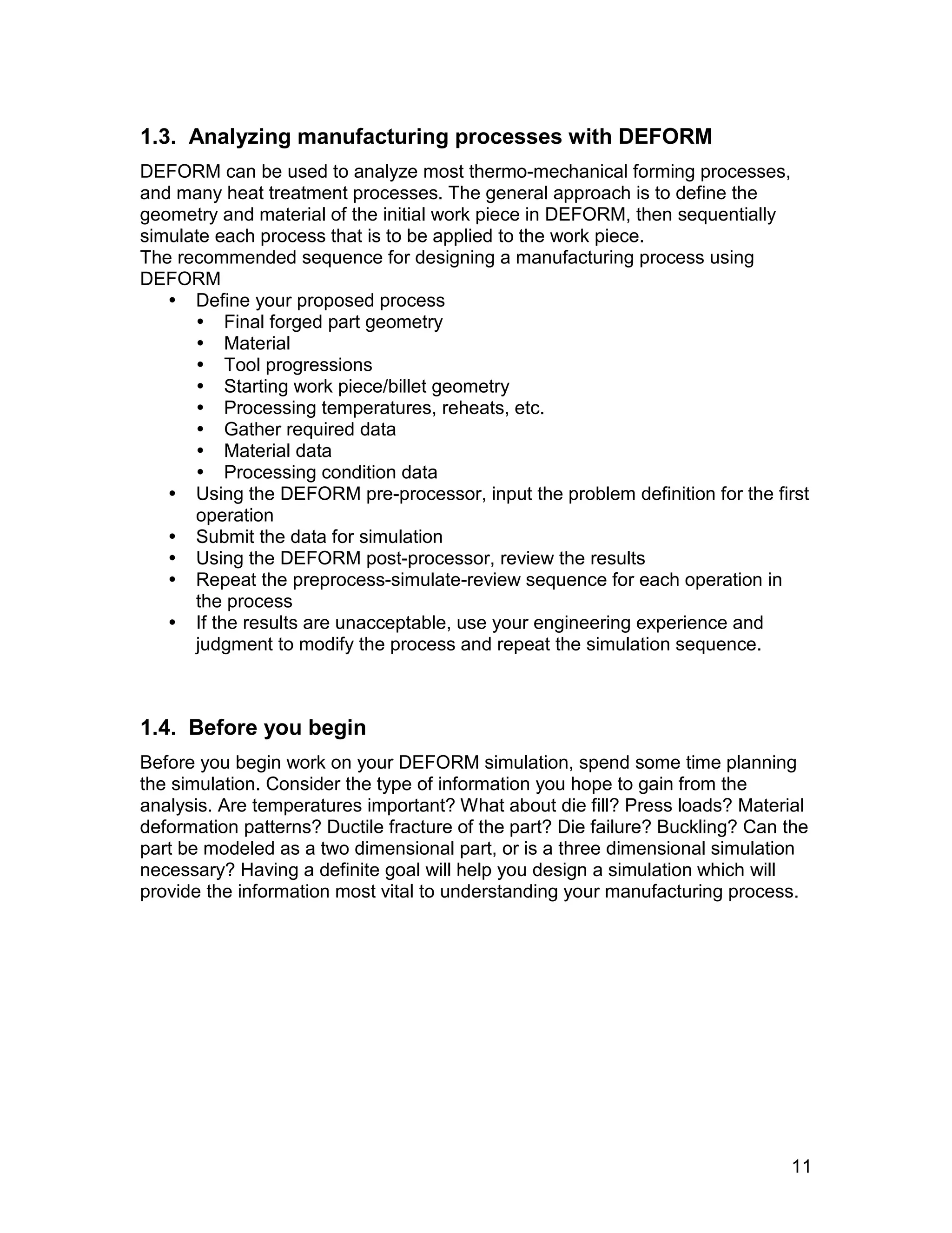 1.3. Analyzing manufacturing processes with DEFORM
DEFORM can be used to analyze most thermo-mechanical forming processes,
and many heat treatment processes. The general approach is to define the
geometry and material of the initial work piece in DEFORM, then sequentially
simulate each process that is to be applied to the work piece.
The recommended sequence for designing a manufacturing process using
DEFORM
    Define your proposed process
       Final forged part geometry
       Material
       Tool progressions
       Starting work piece/billet geometry
       Processing temperatures, reheats, etc.
       Gather required data
       Material data
       Processing condition data
    Using the DEFORM pre-processor, input the problem definition for the first
      operation
    Submit the data for simulation
    Using the DEFORM post-processor, review the results
    Repeat the preprocess-simulate-review sequence for each operation in
      the process
    If the results are unacceptable, use your engineering experience and
      judgment to modify the process and repeat the simulation sequence.



1.4. Before you begin
Before you begin work on your DEFORM simulation, spend some time planning
the simulation. Consider the type of information you hope to gain from the
analysis. Are temperatures important? What about die fill? Press loads? Material
deformation patterns? Ductile fracture of the part? Die failure? Buckling? Can the
part be modeled as a two dimensional part, or is a three dimensional simulation
necessary? Having a definite goal will help you design a simulation which will
provide the information most vital to understanding your manufacturing process.




                                                                               11
 
