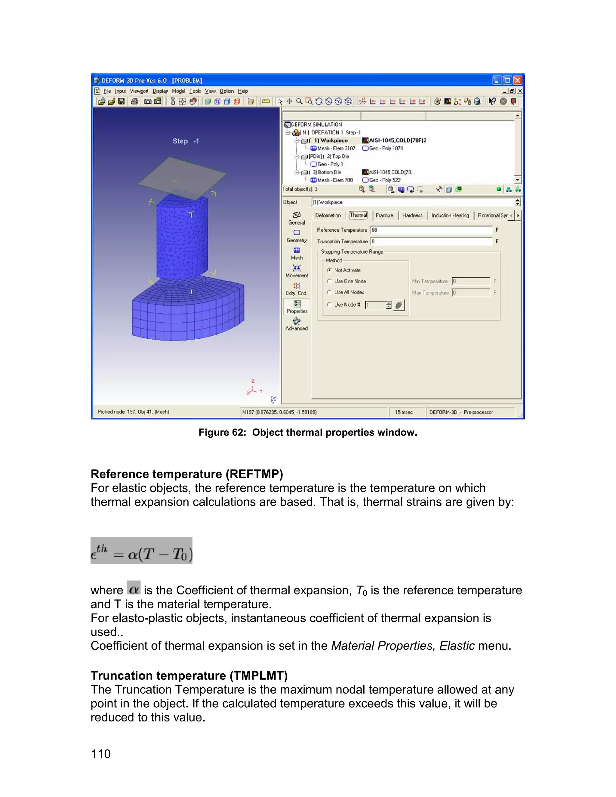 Figure 62: Object thermal properties window.



Reference temperature (REFTMP)
For elastic objects, the reference temperature is the temperature on which
thermal expansion calculations are based. That is, thermal strains are given by:




where      is the Coefficient of thermal expansion, T0 is the reference temperature
and T is the material temperature.
For elasto-plastic objects, instantaneous coefficient of thermal expansion is
used..
Coefficient of thermal expansion is set in the Material Properties, Elastic menu.

Truncation temperature (TMPLMT)
The Truncation Temperature is the maximum nodal temperature allowed at any
point in the object. If the calculated temperature exceeds this value, it will be
reduced to this value.


110
 