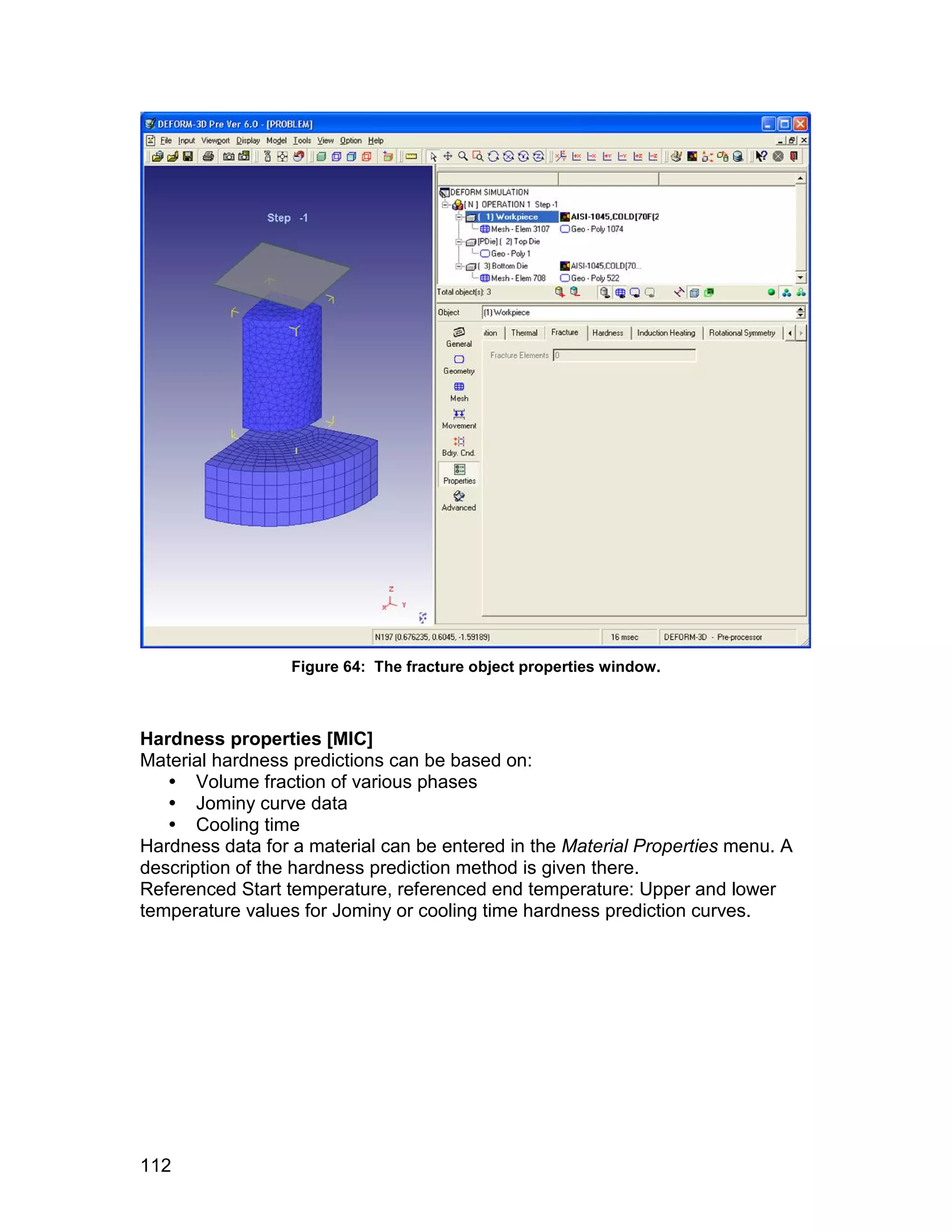 Figure 64: The fracture object properties window.



Hardness properties [MIC]
Material hardness predictions can be based on:
    Volume fraction of various phases
    Jominy curve data
    Cooling time
Hardness data for a material can be entered in the Material Properties menu. A
description of the hardness prediction method is given there.
Referenced Start temperature, referenced end temperature: Upper and lower
temperature values for Jominy or cooling time hardness prediction curves.




112
 