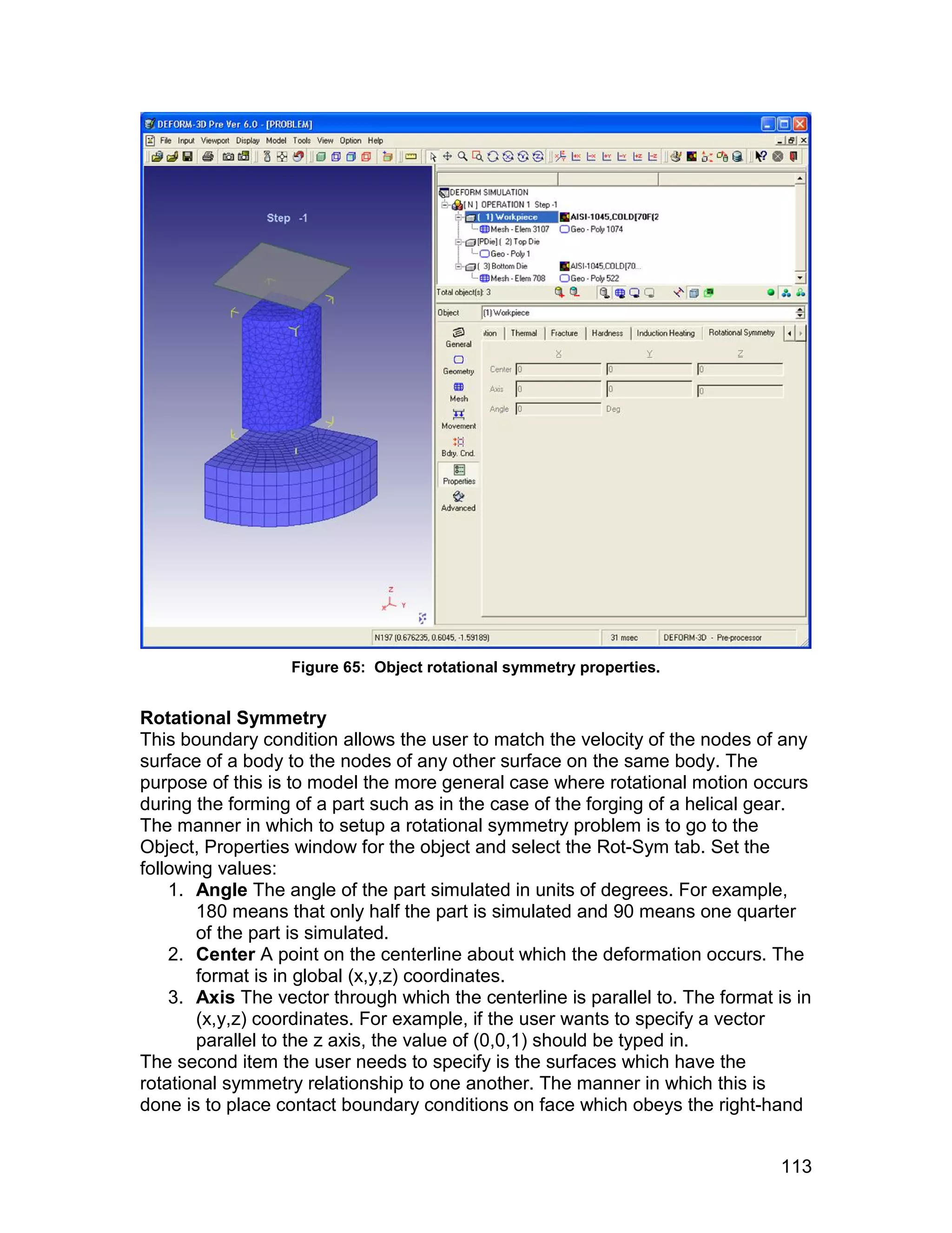 Figure 65: Object rotational symmetry properties.


Rotational Symmetry
This boundary condition allows the user to match the velocity of the nodes of any
surface of a body to the nodes of any other surface on the same body. The
purpose of this is to model the more general case where rotational motion occurs
during the forming of a part such as in the case of the forging of a helical gear.
The manner in which to setup a rotational symmetry problem is to go to the
Object, Properties window for the object and select the Rot-Sym tab. Set the
following values:
    1. Angle The angle of the part simulated in units of degrees. For example,
       180 means that only half the part is simulated and 90 means one quarter
       of the part is simulated.
    2. Center A point on the centerline about which the deformation occurs. The
       format is in global (x,y,z) coordinates.
    3. Axis The vector through which the centerline is parallel to. The format is in
       (x,y,z) coordinates. For example, if the user wants to specify a vector
       parallel to the z axis, the value of (0,0,1) should be typed in.
The second item the user needs to specify is the surfaces which have the
rotational symmetry relationship to one another. The manner in which this is
done is to place contact boundary conditions on face which obeys the right-hand


                                                                                113
 