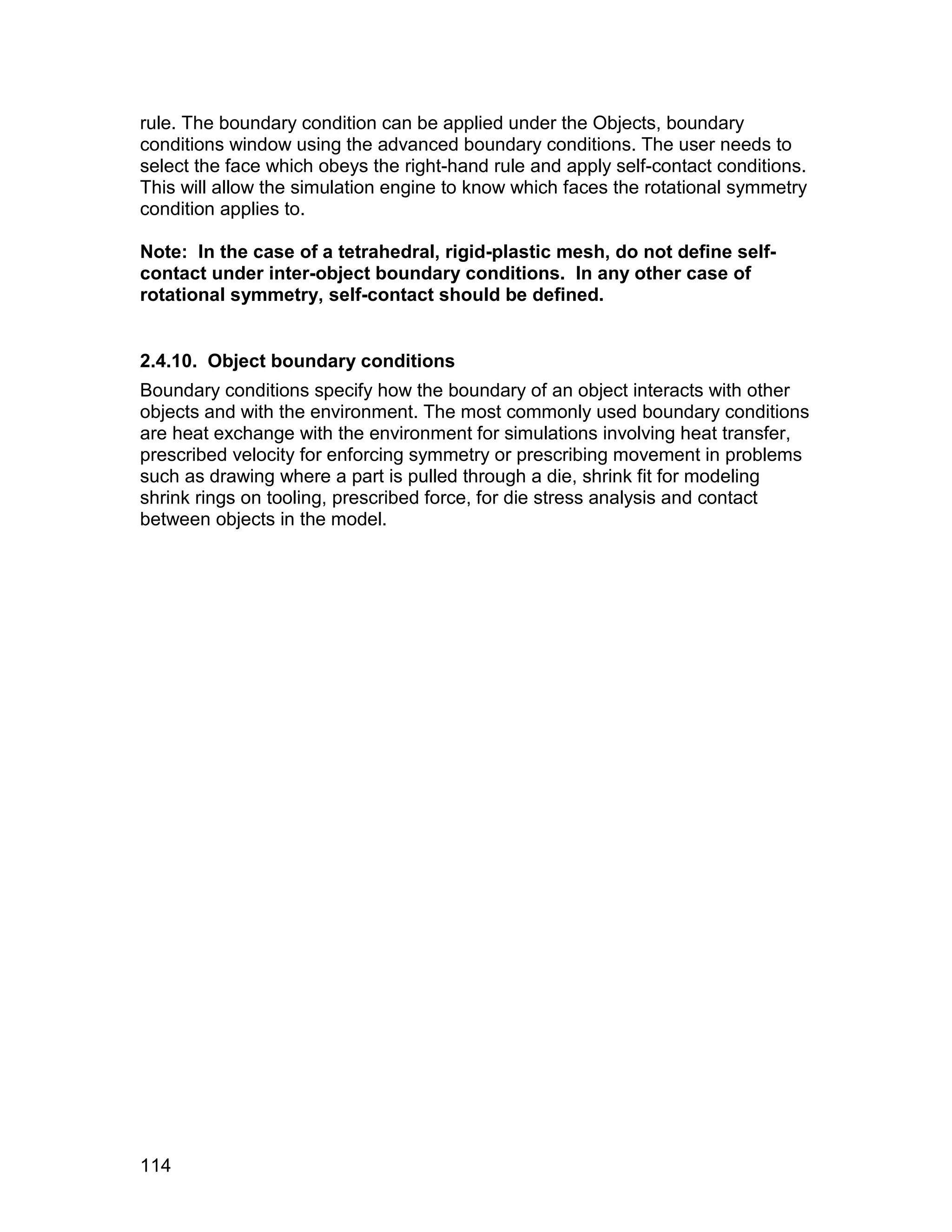 rule. The boundary condition can be applied under the Objects, boundary
conditions window using the advanced boundary conditions. The user needs to
select the face which obeys the right-hand rule and apply self-contact conditions.
This will allow the simulation engine to know which faces the rotational symmetry
condition applies to.

Note: In the case of a tetrahedral, rigid-plastic mesh, do not define self-
contact under inter-object boundary conditions. In any other case of
rotational symmetry, self-contact should be defined.


2.4.10. Object boundary conditions
Boundary conditions specify how the boundary of an object interacts with other
objects and with the environment. The most commonly used boundary conditions
are heat exchange with the environment for simulations involving heat transfer,
prescribed velocity for enforcing symmetry or prescribing movement in problems
such as drawing where a part is pulled through a die, shrink fit for modeling
shrink rings on tooling, prescribed force, for die stress analysis and contact
between objects in the model.




114
 