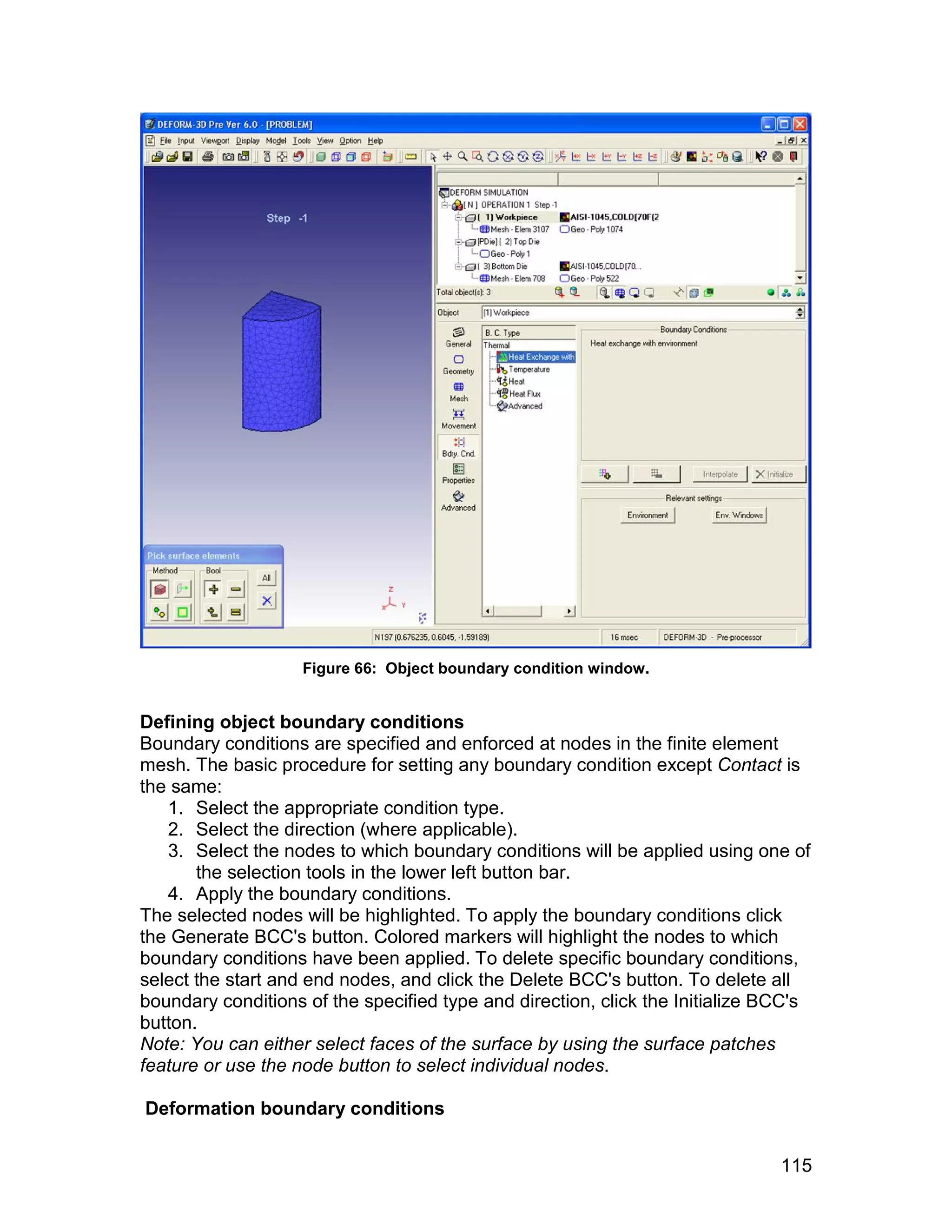 Figure 66: Object boundary condition window.


Defining object boundary conditions
Boundary conditions are specified and enforced at nodes in the finite element
mesh. The basic procedure for setting any boundary condition except Contact is
the same:
   1. Select the appropriate condition type.
   2. Select the direction (where applicable).
   3. Select the nodes to which boundary conditions will be applied using one of
       the selection tools in the lower left button bar.
   4. Apply the boundary conditions.
The selected nodes will be highlighted. To apply the boundary conditions click
the Generate BCC's button. Colored markers will highlight the nodes to which
boundary conditions have been applied. To delete specific boundary conditions,
select the start and end nodes, and click the Delete BCC's button. To delete all
boundary conditions of the specified type and direction, click the Initialize BCC's
button.
Note: You can either select faces of the surface by using the surface patches
feature or use the node button to select individual nodes.

Deformation boundary conditions


                                                                               115
 