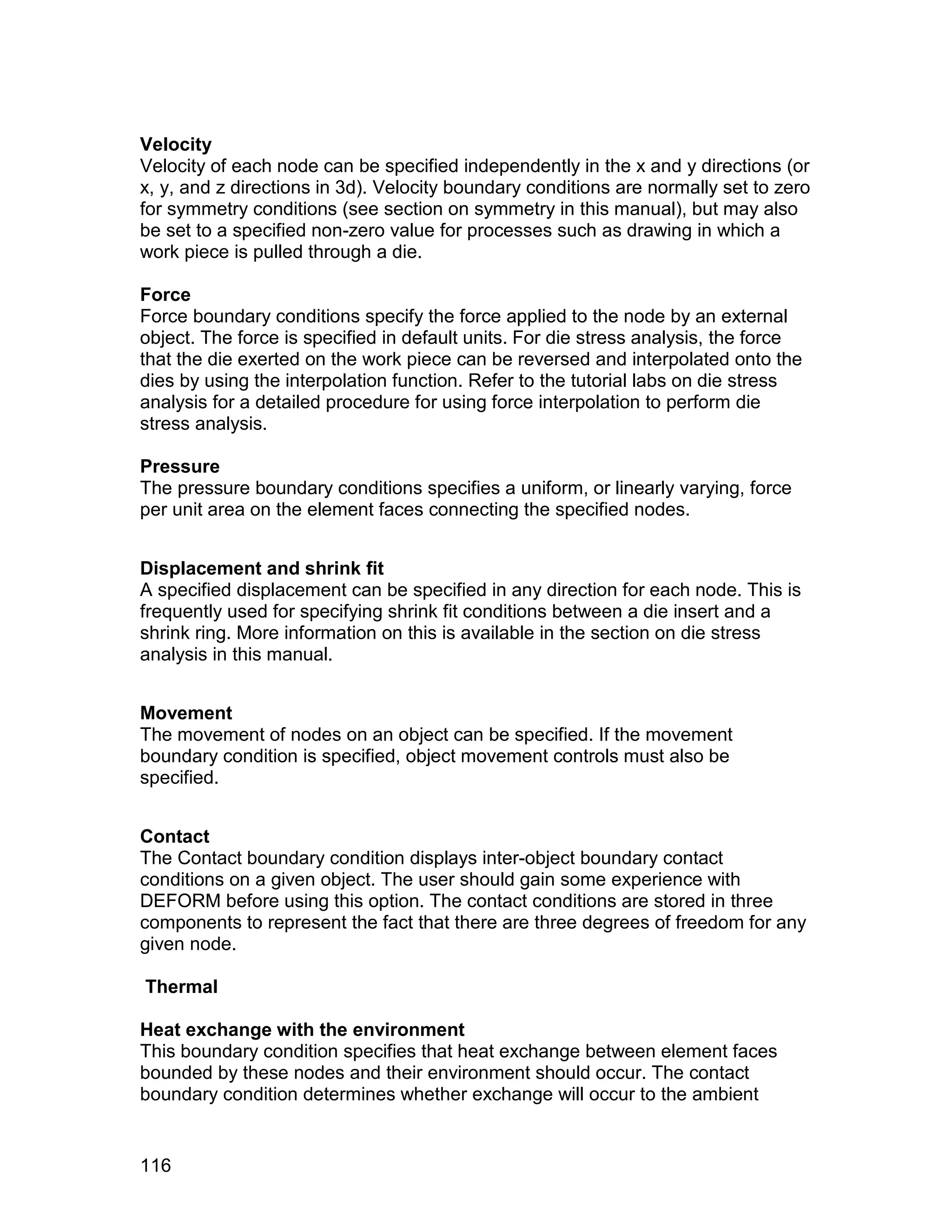 Velocity
Velocity of each node can be specified independently in the x and y directions (or
x, y, and z directions in 3d). Velocity boundary conditions are normally set to zero
for symmetry conditions (see section on symmetry in this manual), but may also
be set to a specified non-zero value for processes such as drawing in which a
work piece is pulled through a die.

Force
Force boundary conditions specify the force applied to the node by an external
object. The force is specified in default units. For die stress analysis, the force
that the die exerted on the work piece can be reversed and interpolated onto the
dies by using the interpolation function. Refer to the tutorial labs on die stress
analysis for a detailed procedure for using force interpolation to perform die
stress analysis.

Pressure
The pressure boundary conditions specifies a uniform, or linearly varying, force
per unit area on the element faces connecting the specified nodes.


Displacement and shrink fit
A specified displacement can be specified in any direction for each node. This is
frequently used for specifying shrink fit conditions between a die insert and a
shrink ring. More information on this is available in the section on die stress
analysis in this manual.


Movement
The movement of nodes on an object can be specified. If the movement
boundary condition is specified, object movement controls must also be
specified.


Contact
The Contact boundary condition displays inter-object boundary contact
conditions on a given object. The user should gain some experience with
DEFORM before using this option. The contact conditions are stored in three
components to represent the fact that there are three degrees of freedom for any
given node.

Thermal

Heat exchange with the environment
This boundary condition specifies that heat exchange between element faces
bounded by these nodes and their environment should occur. The contact
boundary condition determines whether exchange will occur to the ambient


116
 