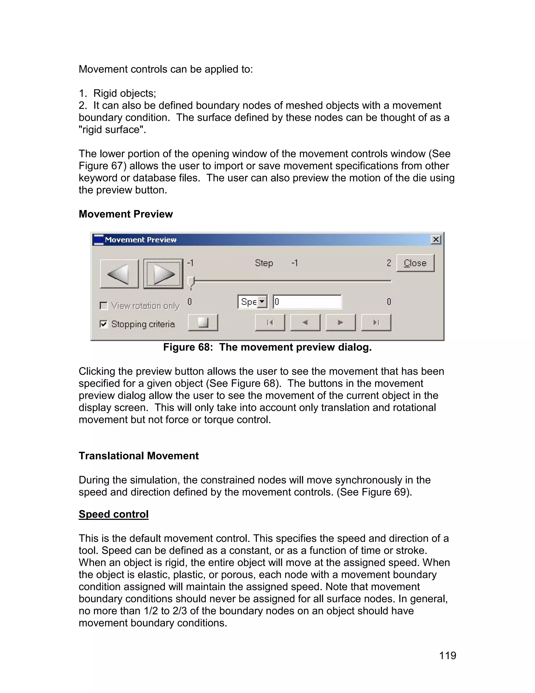 Movement controls can be applied to:

1. Rigid objects;
2. It can also be defined boundary nodes of meshed objects with a movement
boundary condition. The surface defined by these nodes can be thought of as a
"rigid surface".

The lower portion of the opening window of the movement controls window (See
Figure 67) allows the user to import or save movement specifications from other
keyword or database files. The user can also preview the motion of the die using
the preview button.

Movement Preview




                  Figure 68: The movement preview dialog.

Clicking the preview button allows the user to see the movement that has been
specified for a given object (See Figure 68). The buttons in the movement
preview dialog allow the user to see the movement of the current object in the
display screen. This will only take into account only translation and rotational
movement but not force or torque control.


Translational Movement

During the simulation, the constrained nodes will move synchronously in the
speed and direction defined by the movement controls. (See Figure 69).

Speed control

This is the default movement control. This specifies the speed and direction of a
tool. Speed can be defined as a constant, or as a function of time or stroke.
When an object is rigid, the entire object will move at the assigned speed. When
the object is elastic, plastic, or porous, each node with a movement boundary
condition assigned will maintain the assigned speed. Note that movement
boundary conditions should never be assigned for all surface nodes. In general,
no more than 1/2 to 2/3 of the boundary nodes on an object should have
movement boundary conditions.


                                                                              119
 