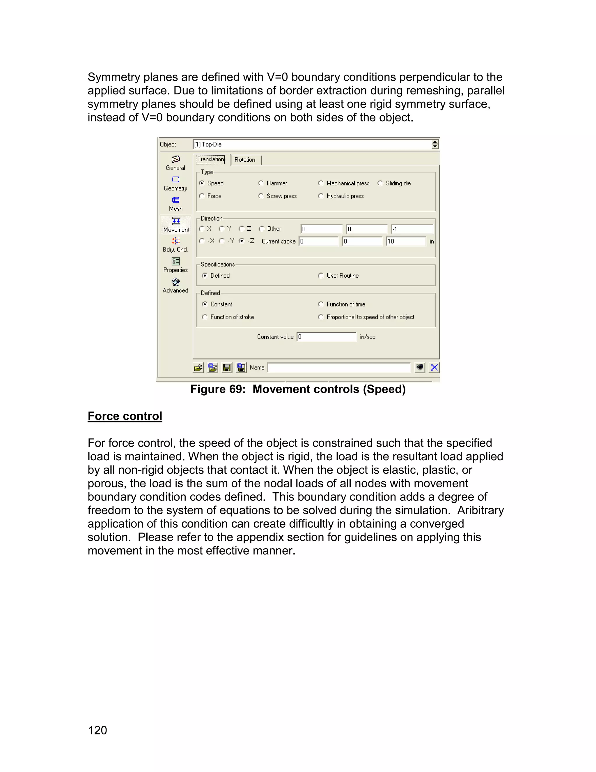 Symmetry planes are defined with V=0 boundary conditions perpendicular to the
applied surface. Due to limitations of border extraction during remeshing, parallel
symmetry planes should be defined using at least one rigid symmetry surface,
instead of V=0 boundary conditions on both sides of the object.




                    Figure 69: Movement controls (Speed)

Force control

For force control, the speed of the object is constrained such that the specified
load is maintained. When the object is rigid, the load is the resultant load applied
by all non-rigid objects that contact it. When the object is elastic, plastic, or
porous, the load is the sum of the nodal loads of all nodes with movement
boundary condition codes defined. This boundary condition adds a degree of
freedom to the system of equations to be solved during the simulation. Aribitrary
application of this condition can create difficultly in obtaining a converged
solution. Please refer to the appendix section for guidelines on applying this
movement in the most effective manner.




120
 