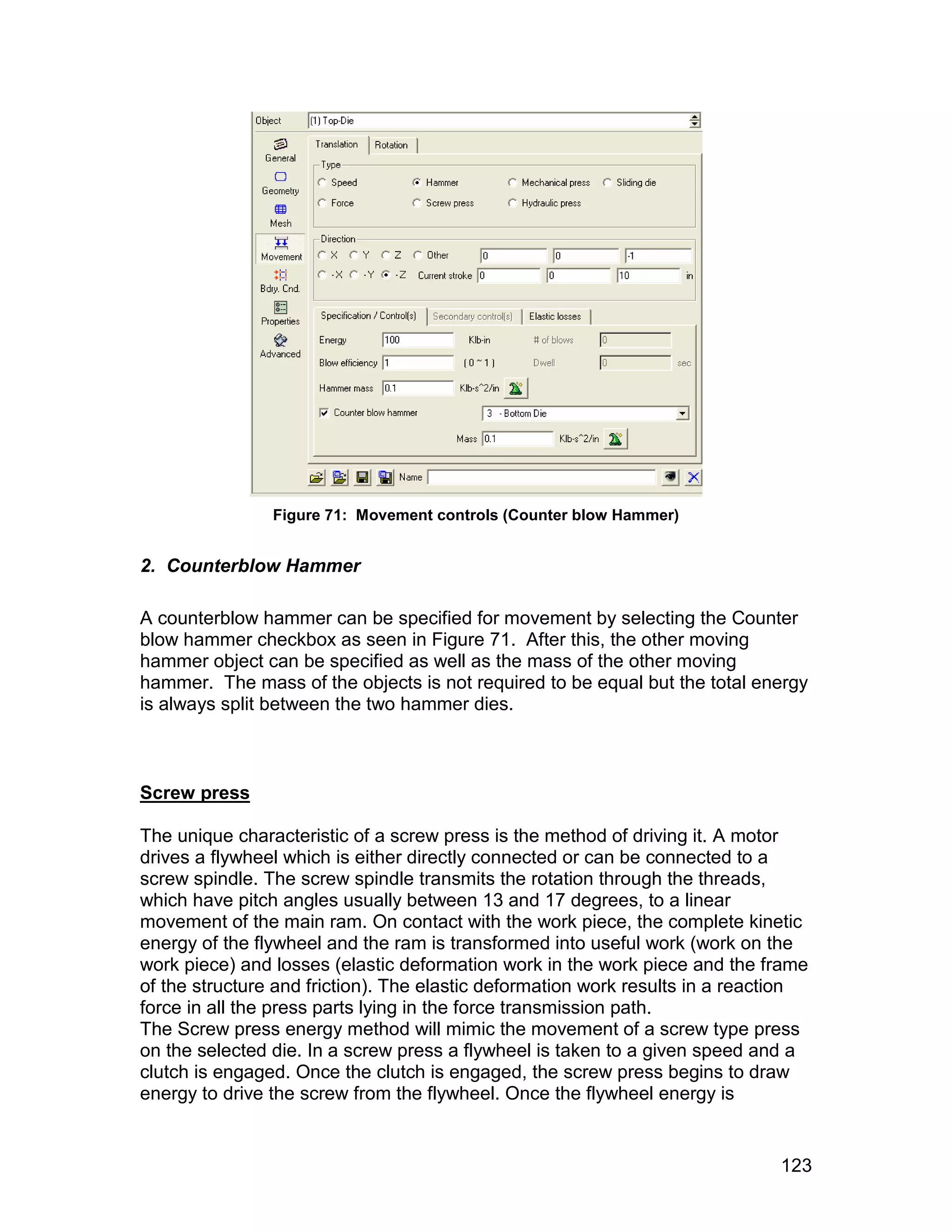 Figure 71: Movement controls (Counter blow Hammer)


2. Counterblow Hammer

A counterblow hammer can be specified for movement by selecting the Counter
blow hammer checkbox as seen in Figure 71. After this, the other moving
hammer object can be specified as well as the mass of the other moving
hammer. The mass of the objects is not required to be equal but the total energy
is always split between the two hammer dies.



Screw press

The unique characteristic of a screw press is the method of driving it. A motor
drives a flywheel which is either directly connected or can be connected to a
screw spindle. The screw spindle transmits the rotation through the threads,
which have pitch angles usually between 13 and 17 degrees, to a linear
movement of the main ram. On contact with the work piece, the complete kinetic
energy of the flywheel and the ram is transformed into useful work (work on the
work piece) and losses (elastic deformation work in the work piece and the frame
of the structure and friction). The elastic deformation work results in a reaction
force in all the press parts lying in the force transmission path.
The Screw press energy method will mimic the movement of a screw type press
on the selected die. In a screw press a flywheel is taken to a given speed and a
clutch is engaged. Once the clutch is engaged, the screw press begins to draw
energy to drive the screw from the flywheel. Once the flywheel energy is


                                                                              123
 
