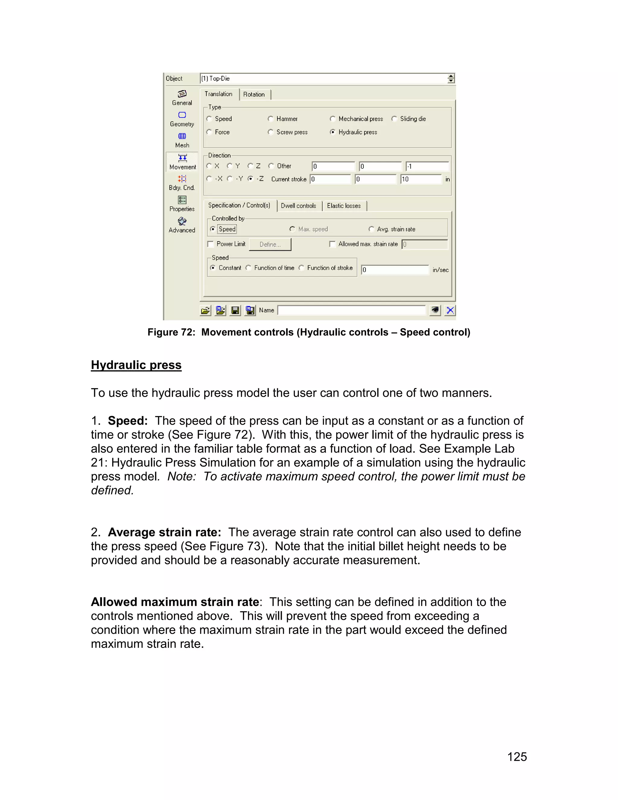 Figure 72: Movement controls (Hydraulic controls – Speed control)


Hydraulic press

To use the hydraulic press model the user can control one of two manners.

1. Speed: The speed of the press can be input as a constant or as a function of
time or stroke (See Figure 72). With this, the power limit of the hydraulic press is
also entered in the familiar table format as a function of load. See Example Lab
21: Hydraulic Press Simulation for an example of a simulation using the hydraulic
press model. Note: To activate maximum speed control, the power limit must be
defined.


2. Average strain rate: The average strain rate control can also used to define
the press speed (See Figure 73). Note that the initial billet height needs to be
provided and should be a reasonably accurate measurement.


Allowed maximum strain rate: This setting can be defined in addition to the
controls mentioned above. This will prevent the speed from exceeding a
condition where the maximum strain rate in the part would exceed the defined
maximum strain rate.




                                                                                125
 
